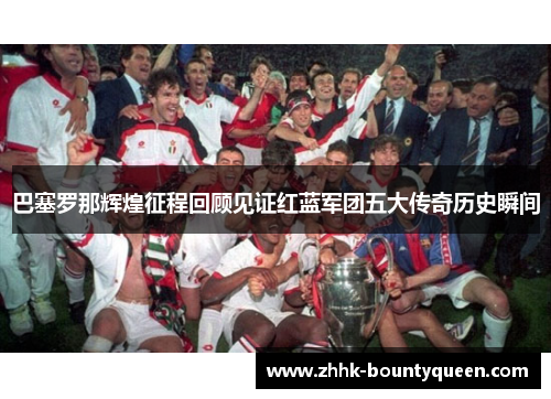 巴塞罗那辉煌征程回顾见证红蓝军团五大传奇历史瞬间