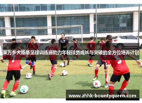 莱万多夫斯基足球训练营助力年轻球员成长与突破的全方位培养计划 莱万多夫斯基足球训练营助力年轻球员成长与突破的全方位培养计划