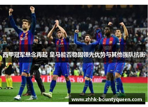 西甲冠军悬念再起 皇马能否稳固领先优势与其他强队抗衡