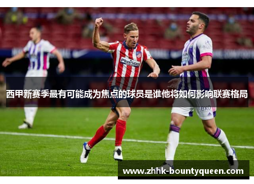西甲新赛季最有可能成为焦点的球员是谁他将如何影响联赛格局 西甲新赛季最有可能成为焦点的球员是谁他将如何影响联赛格局