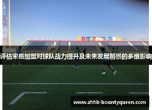 评估宋岳加盟对球队战力提升及未来发展前景的多维影响