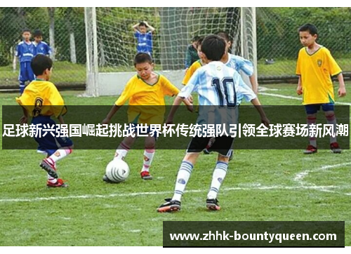 足球新兴强国崛起挑战世界杯传统强队引领全球赛场新风潮