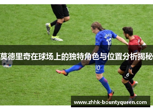 莫德里奇在球场上的独特角色与位置分析揭秘 莫德里奇在球场上的独特角色与位置分析揭秘