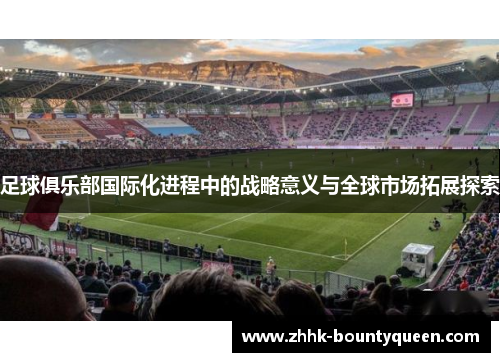 足球俱乐部国际化进程中的战略意义与全球市场拓展探索 足球俱乐部国际化进程中的战略意义与全球市场拓展探索