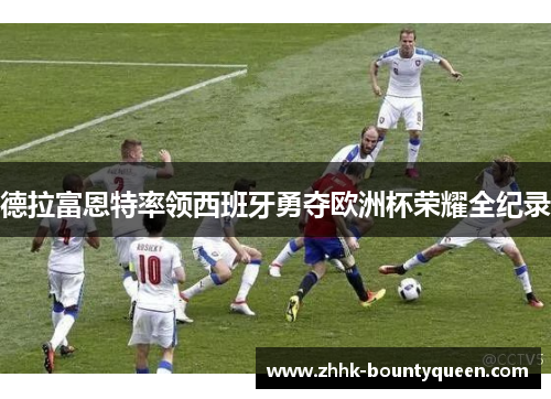 德拉富恩特率领西班牙勇夺欧洲杯荣耀全纪录 德拉富恩特率领西班牙勇夺欧洲杯荣耀全纪录