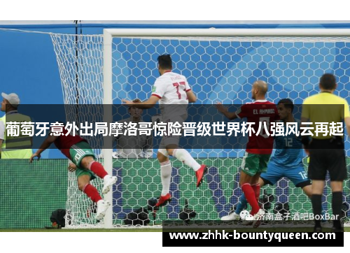 葡萄牙意外出局摩洛哥惊险晋级世界杯八强风云再起 葡萄牙意外出局摩洛哥惊险晋级世界杯八强风云再起