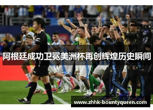 阿根廷成功卫冕美洲杯再创辉煌历史瞬间 阿根廷成功卫冕美洲杯再创辉煌历史瞬间