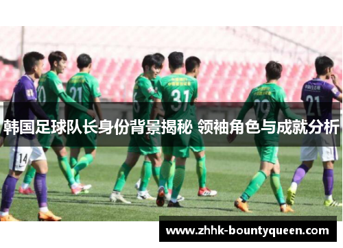 韩国足球队长身份背景揭秘 领袖角色与成就分析