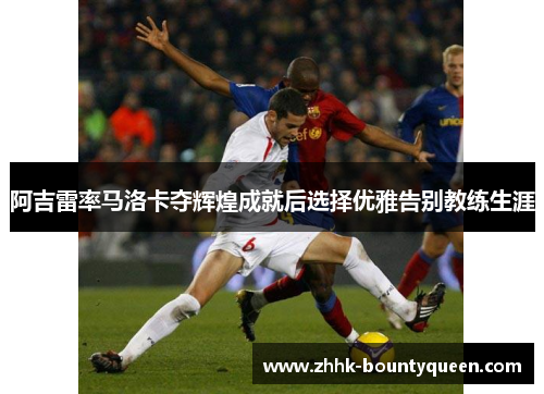 阿吉雷率马洛卡夺辉煌成就后选择优雅告别教练生涯 阿吉雷率马洛卡夺辉煌成就后选择优雅告别教练生涯