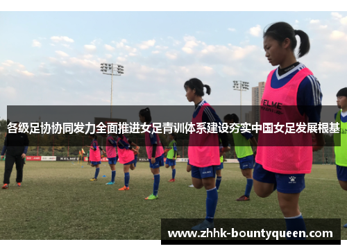 各级足协协同发力全面推进女足青训体系建设夯实中国女足发展根基