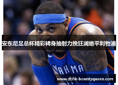 安东尼足总杯精彩转身抽射力挽狂澜绝平利物浦 安东尼足总杯精彩转身抽射力挽狂澜绝平利物浦