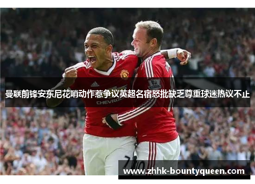 曼联前锋安东尼花哨动作惹争议英超名宿怒批缺乏尊重球迷热议不止