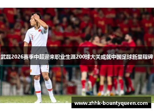 武磊2026赛季中超迎来职业生涯200球大关成就中国足球新里程碑